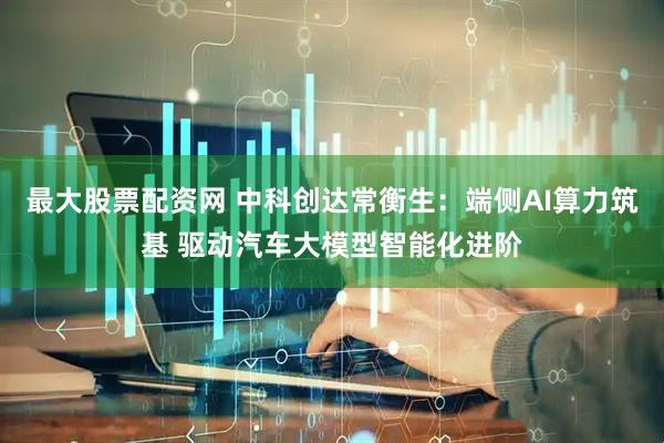 最大股票配资网 中科创达常衡生：端侧AI算力筑基 驱动汽车大模型智能化进阶