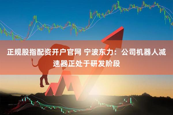 正规股指配资开户官网 宁波东力：公司机器人减速器正处于研发阶段