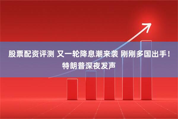 股票配资评测 又一轮降息潮来袭 刚刚多国出手！特朗普深夜发声