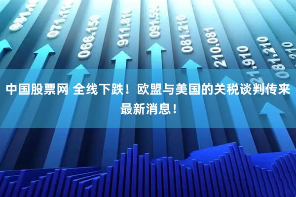 中国股票网 全线下跌！欧盟与美国的关税谈判传来最新消息！
