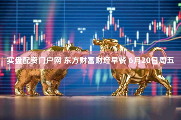 实盘配资门户网 东方财富财经早餐 6月20日周五