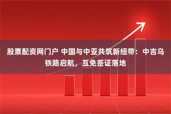 股票配资网门户 中国与中亚共筑新纽带：中吉乌铁路启航，互免签证落地