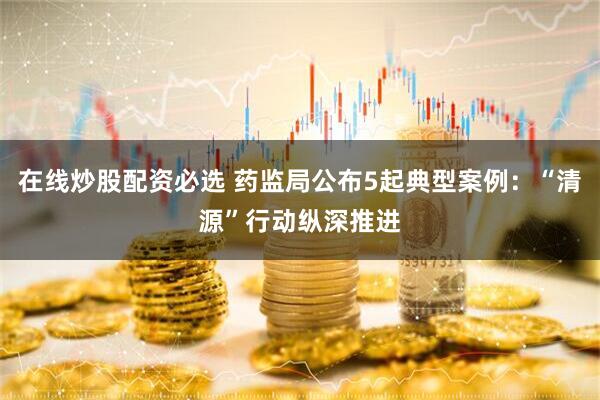 在线炒股配资必选 药监局公布5起典型案例：“清源”行动纵深推进