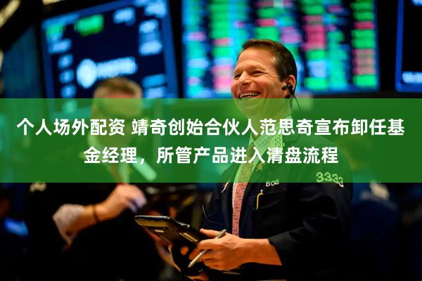 个人场外配资 靖奇创始合伙人范思奇宣布卸任基金经理，所管产品进入清盘流程