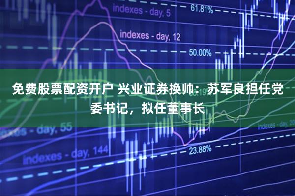 免费股票配资开户 兴业证券换帅：苏军良担任党委书记，拟任董事长