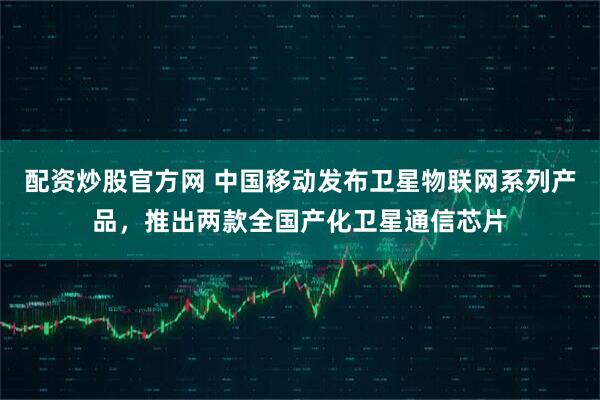配资炒股官方网 中国移动发布卫星物联网系列产品，推出两款全国产化卫星通信芯片