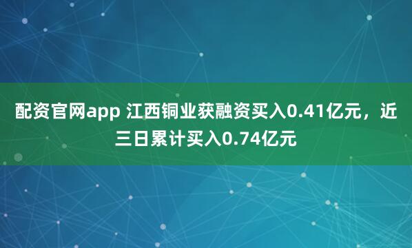 配资官网app 江西铜业获融资买入0.41亿元，近三日累计买入0.74亿元