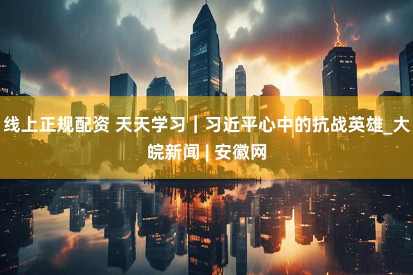 线上正规配资 天天学习｜习近平心中的抗战英雄_大皖新闻 | 安徽网