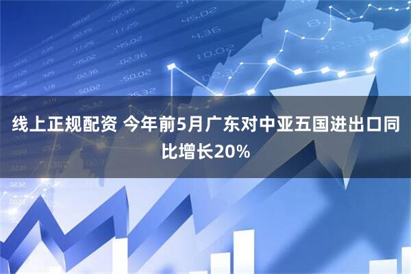 线上正规配资 今年前5月广东对中亚五国进出口同比增长20%
