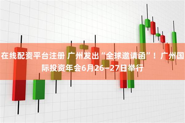 在线配资平台注册 广州发出“全球邀请函”！广州国际投资年会6月26—27日举行
