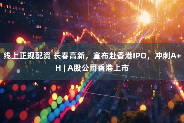 线上正规配资 长春高新，宣布赴香港IPO，冲刺A+H | A股公司香港上市