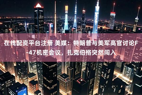 在线配资平台注册 美媒：特朗普与美军高官讨论F-47机密会议，扎克伯格突然闯入