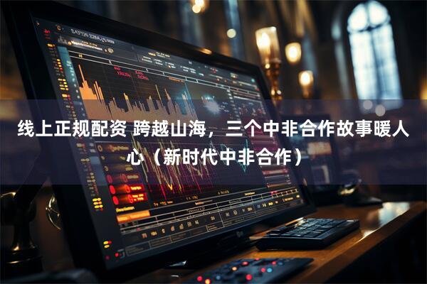 线上正规配资 跨越山海，三个中非合作故事暖人心（新时代中非合作）