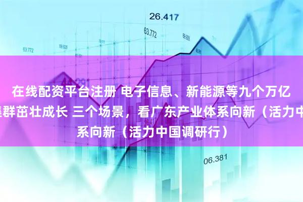 在线配资平台注册 电子信息、新能源等九个万亿元级产业集群茁壮成长 三个场景，看广东产业体系向新（活力中国调研行）