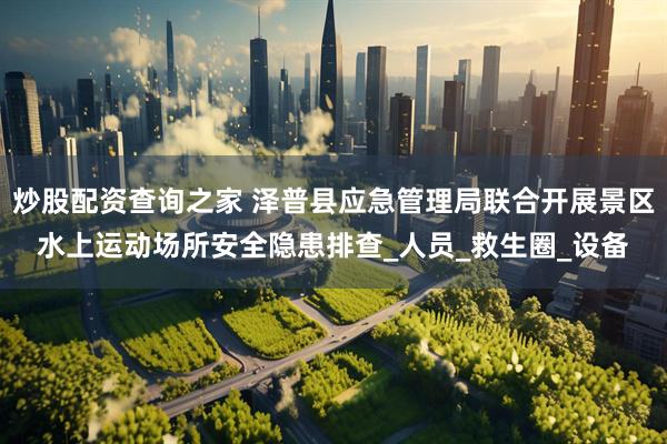 炒股配资查询之家 泽普县应急管理局联合开展景区水上运动场所安全隐患排查_人员_救生圈_设备