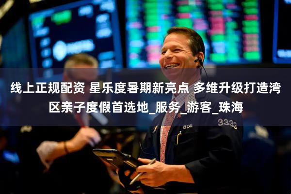 线上正规配资 星乐度暑期新亮点 多维升级打造湾区亲子度假首选地_服务_游客_珠海