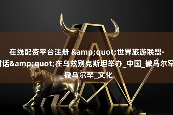 在线配资平台注册 &quot;世界旅游联盟·丝路对话&quot;在乌兹别克斯坦举办_中国_撒马尔罕_文化