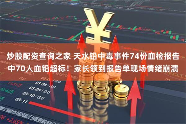 炒股配资查询之家 天水铅中毒事件74份血检报告中70人血铅超标！家长领到报告单现场情绪崩溃