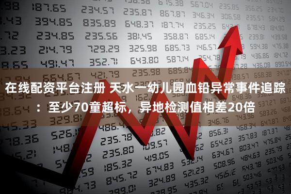 在线配资平台注册 天水一幼儿园血铅异常事件追踪：至少70童超标，异地检测值相差20倍