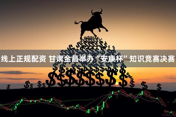 线上正规配资 甘肃金昌举办“安康杯”知识竞赛决赛