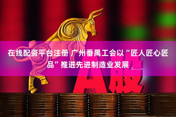 在线配资平台注册 广州番禺工会以“匠人匠心匠品”推进先进制造业发展