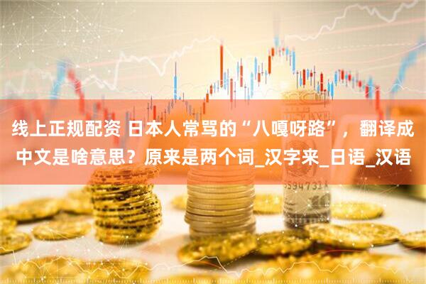 线上正规配资 日本人常骂的“八嘎呀路”，翻译成中文是啥意思？原来是两个词_汉字来_日语_汉语