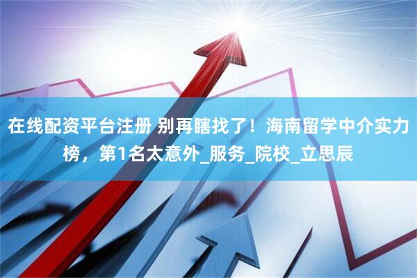 在线配资平台注册 别再瞎找了！海南留学中介实力榜，第1名太意外_服务_院校_立思辰