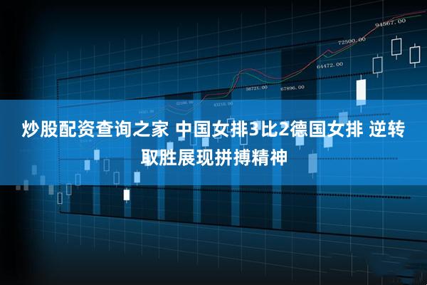 炒股配资查询之家 中国女排3比2德国女排 逆转取胜展现拼搏精神