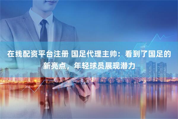 在线配资平台注册 国足代理主帅：看到了国足的新亮点，年轻球员展现潜力