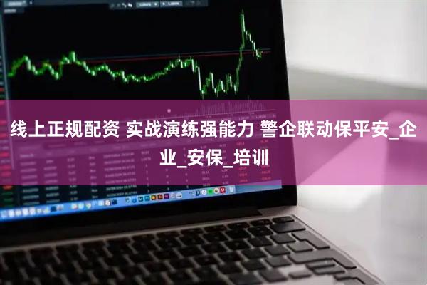 线上正规配资 实战演练强能力 警企联动保平安_企业_安保_培训
