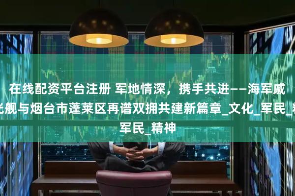 在线配资平台注册 军地情深，携手共进——海军戚继光舰与烟台市蓬莱区再谱双拥共建新篇章_文化_军民_精神