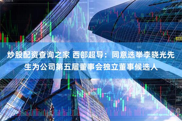 炒股配资查询之家 西部超导：同意选举李晓光先生为公司第五届董事会独立董事候选人