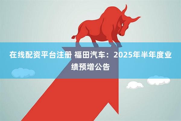 在线配资平台注册 福田汽车：2025年半年度业绩预增公告