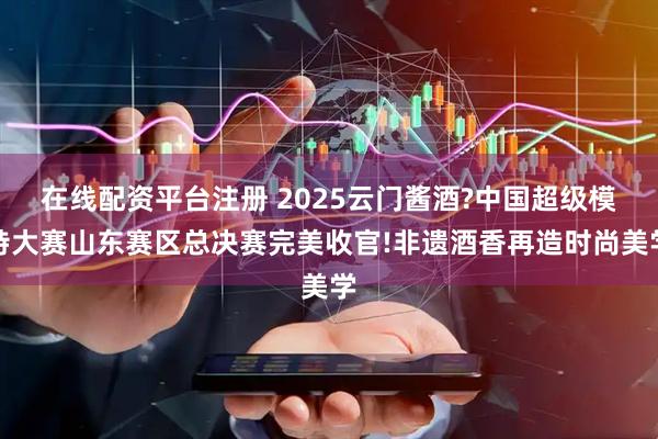 在线配资平台注册 2025云门酱酒?中国超级模特大赛山东赛区总决赛完美收官!非遗酒香再造时尚美学