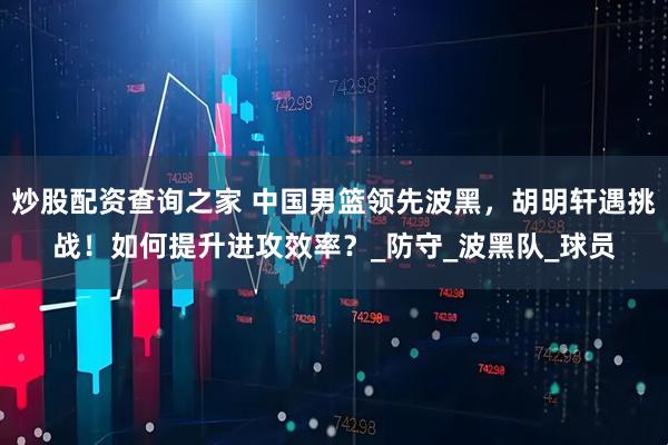 炒股配资查询之家 中国男篮领先波黑，胡明轩遇挑战！如何提升进攻效率？_防守_波黑队_球员