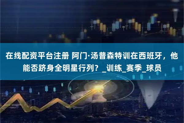在线配资平台注册 阿门·汤普森特训在西班牙，他能否跻身全明星行列？_训练_赛季_球员