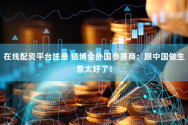 在线配资平台注册 链博会外国参展商：跟中国做生意太好了！