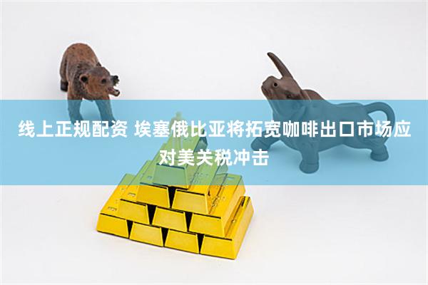 线上正规配资 埃塞俄比亚将拓宽咖啡出口市场应对美关税冲击