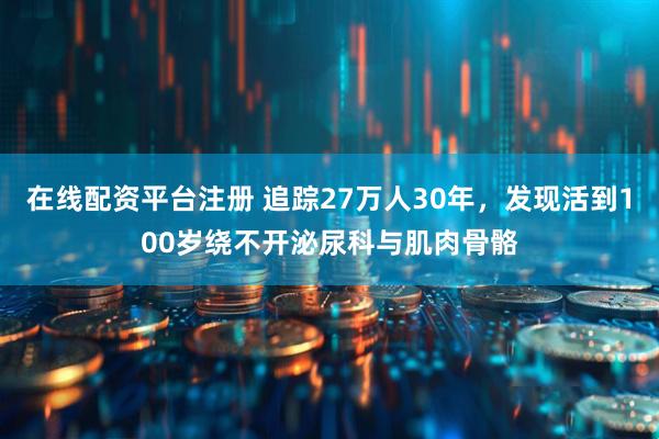 在线配资平台注册 追踪27万人30年，发现活到100岁绕不开泌尿科与肌肉骨骼