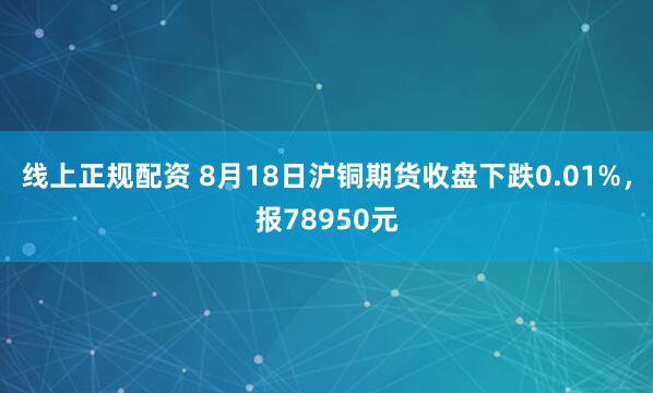 线上正规配资 8月18日沪铜期货收盘下跌0.01%，报78950元