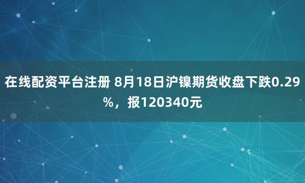 在线配资平台注册 8月18日沪镍期货收盘下跌0.29%，报120340元