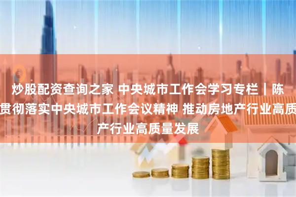 炒股配资查询之家 中央城市工作会学习专栏｜陈宜明：贯彻落实中央城市工作会议精神 推动房地产行业高质量发展