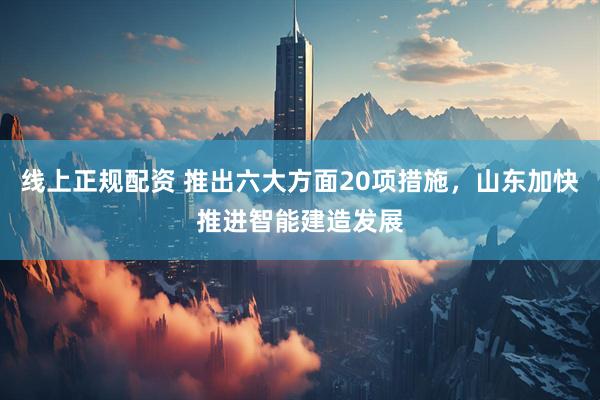 线上正规配资 推出六大方面20项措施，山东加快推进智能建造发展