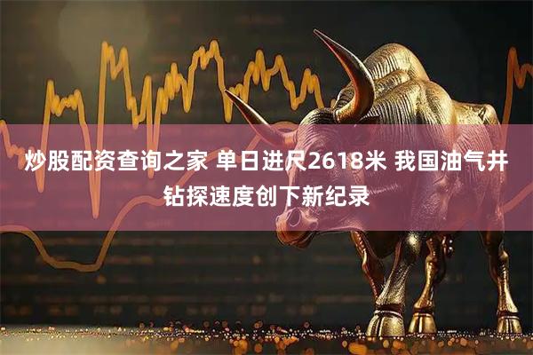 炒股配资查询之家 单日进尺2618米 我国油气井钻探速度创下新纪录