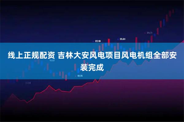 线上正规配资 吉林大安风电项目风电机组全部安装完成