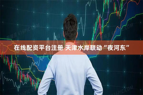 在线配资平台注册 天津水岸联动“夜河东”