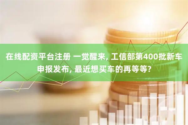 在线配资平台注册 一觉醒来, 工信部第400批新车申报发布, 最近想买车的再等等?