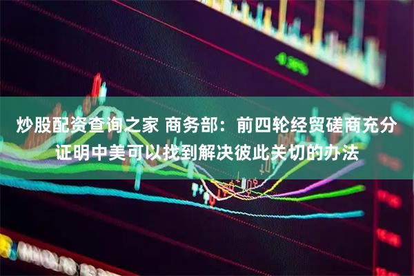 炒股配资查询之家 商务部：前四轮经贸磋商充分证明中美可以找到解决彼此关切的办法