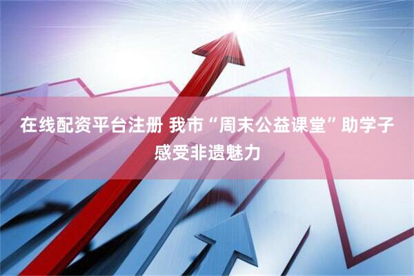 在线配资平台注册 我市“周末公益课堂”助学子感受非遗魅力