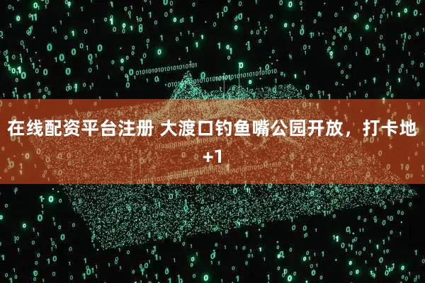 在线配资平台注册 大渡口钓鱼嘴公园开放，打卡地+1